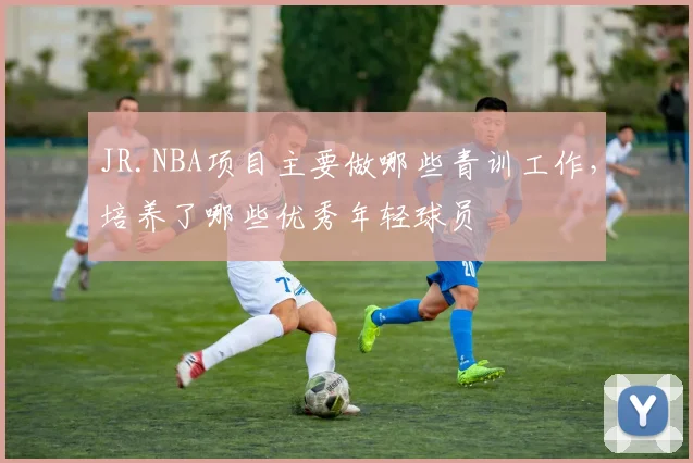 JR.NBA项目主要做哪些青训工作，培养了哪些优秀年轻球员