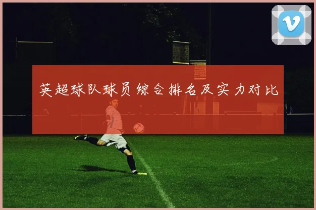 英超球队球员综合排名及实力对比