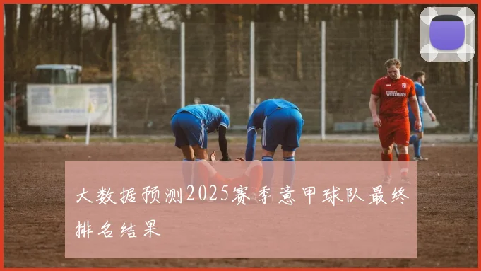 大数据预测2025赛季意甲球队最终排名结果